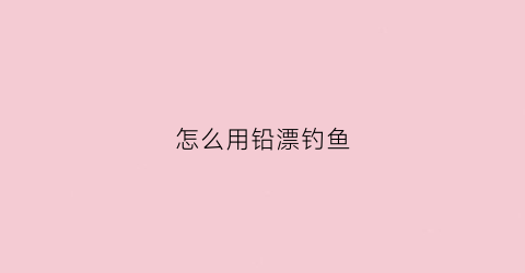 怎么用铅漂钓鱼(钓鱼时铅和漂怎么配合最好)