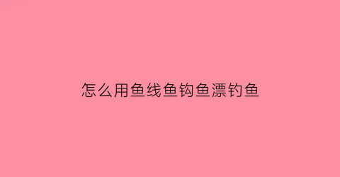 “怎么用鱼线鱼钩鱼漂钓鱼(怎么用鱼线鱼钩鱼漂钓鱼视频教程)