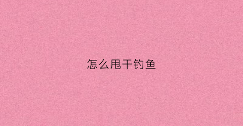 怎么甩干钓鱼(钓鱼怎么甩杆子)