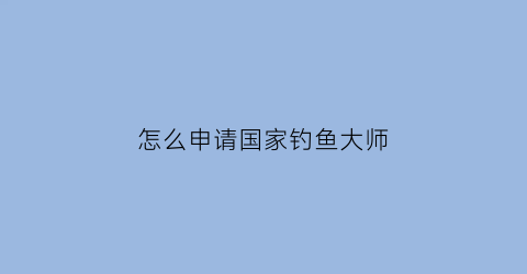 “怎么申请国家钓鱼大师(怎么申请国家钓鱼大师证)