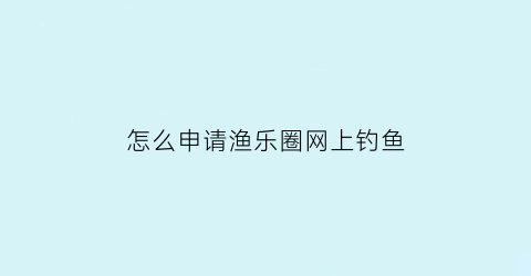 “怎么申请渔乐圈网上钓鱼(渔乐圈钓鱼场)