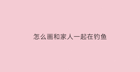 “怎么画和家人一起在钓鱼(怎么画和家人一起在钓鱼的图片)