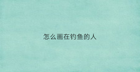 怎么画在钓鱼的人(怎么画钓鱼的人最简单)