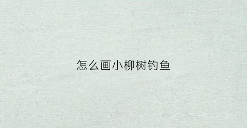 怎么画小柳树钓鱼(小柳树钓鱼的简笔画)