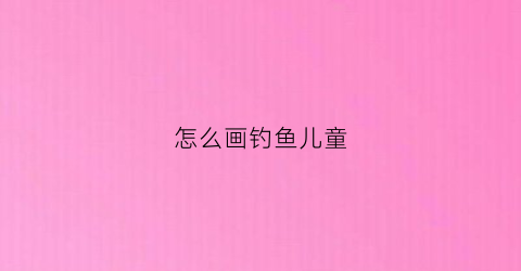 怎么画钓鱼儿童(怎么画钓鱼儿童画简单)