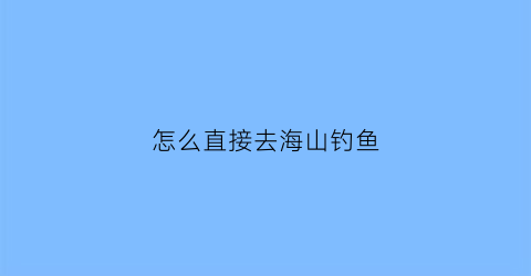 “怎么直接去海山钓鱼(如何寻找海钓地方)