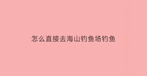 “怎么直接去海山钓鱼场钓鱼(怎么直接去海山钓鱼场钓鱼呢)