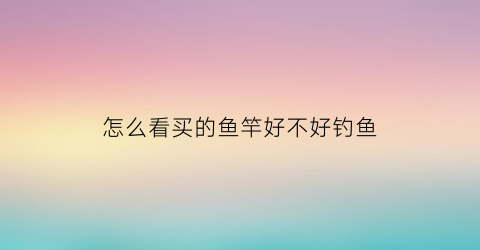 怎么看买的鱼竿好不好钓鱼(如何看鱼竿好不好)