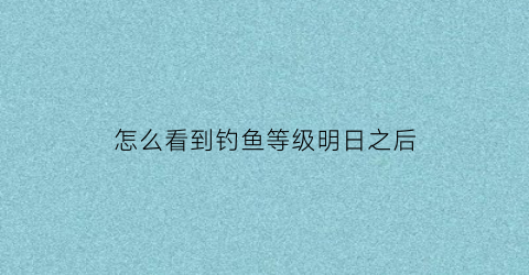 怎么看到钓鱼等级明日之后(明日之后怎么查看钓鱼等级)