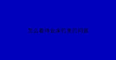 怎么看待业余钓鱼的问题(年轻人钓鱼是不务正业)