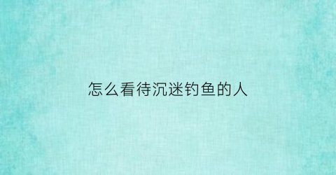 怎么看待沉迷钓鱼的人(如何看待钓鱼的人)
