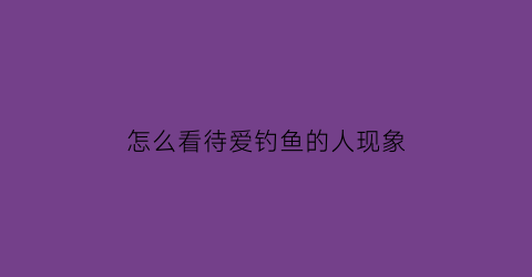 怎么看待爱钓鱼的人现象