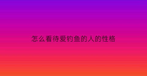 怎么看待爱钓鱼的人的性格(怎么看待爱钓鱼的人的性格特征)