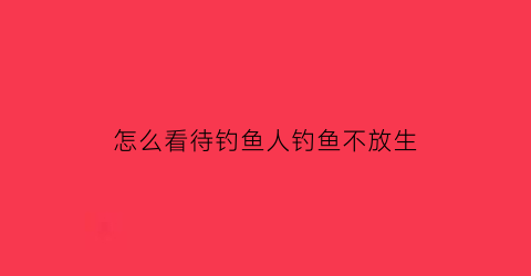 “怎么看待钓鱼人钓鱼不放生(怎么看待钓鱼人钓鱼不放生的行为)