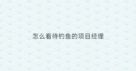 “怎么看待钓鱼的项目经理(怎么看待钓鱼的项目经理呢)