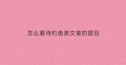 “怎么看待钓鱼类文章的题目(如何看待钓鱼执法现象)