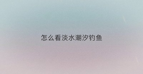 怎么看淡水潮汐钓鱼(如何看潮水涨落)