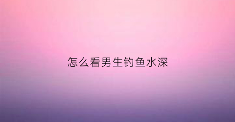 怎么看男生钓鱼水深(怎么看男生是不是钓鱼)