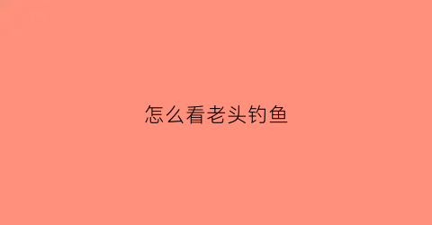 怎么看老头钓鱼(老头鱼钓法)
