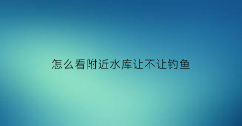 怎么看附近水库让不让钓鱼(怎么查附近的水库)
