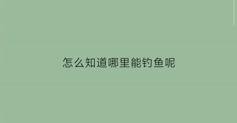 “怎么知道哪里能钓鱼呢(怎么知道哪里能钓鱼呢)