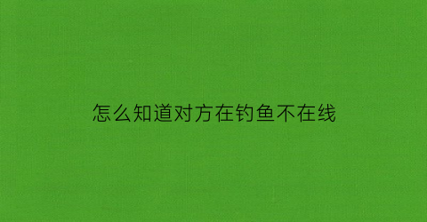 怎么知道对方在钓鱼不在线(怎么知道对方在钓鱼不在线状态)