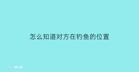 “怎么知道对方在钓鱼的位置(怎么知道对方在钓鱼的位置信息)