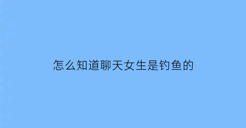 怎么知道聊天女生是钓鱼的(怎么知道女生是不是钓鱼)
