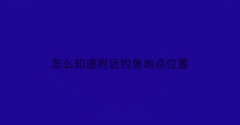 “怎么知道附近钓鱼地点位置(怎么查附近钓点)