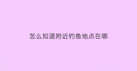 怎么知道附近钓鱼地点在哪(能知道附近钓鱼的app)