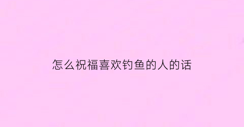 “怎么祝福喜欢钓鱼的人的话(对钓鱼爱好者的祝福语)