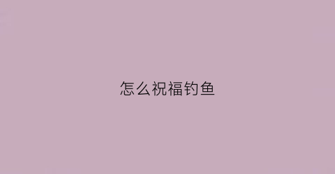 怎么祝福钓鱼(怎么祝福钓鱼的人)