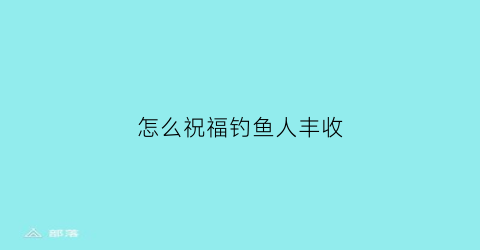 “怎么祝福钓鱼人丰收(怎么祝福钓鱼人丰收快乐)