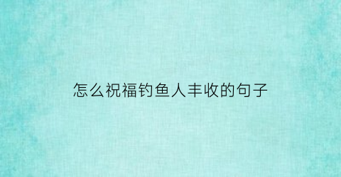 “怎么祝福钓鱼人丰收的句子(钓鱼祝福短句)