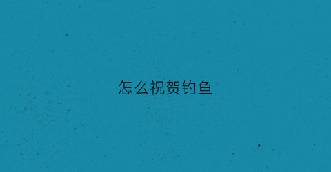 怎么祝贺钓鱼(祝贺钓鱼爱好者)