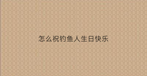 怎么祝钓鱼人生日快乐(祝钓鱼的人生日快乐)
