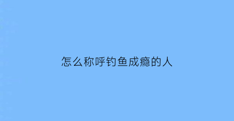 “怎么称呼钓鱼成瘾的人(怎么称呼钓鱼成瘾的人呢)