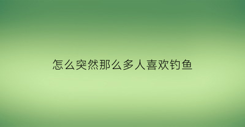 “怎么突然那么多人喜欢钓鱼(为什么越来越多人喜欢钓鱼)
