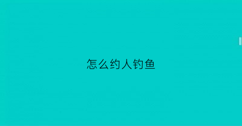 怎么约人钓鱼(约人钓鱼怎么说)