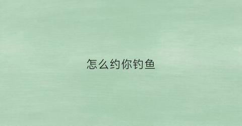 怎么约你钓鱼(约妹子去钓鱼)