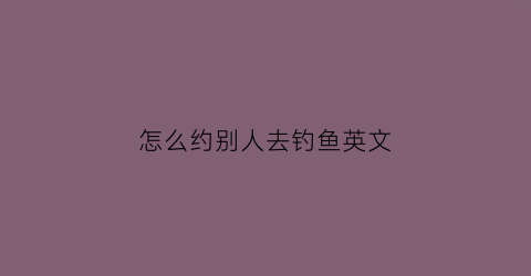 怎么约别人去钓鱼英文