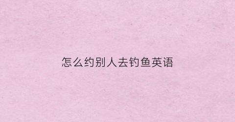 怎么约别人去钓鱼英语(怎么约别人去钓鱼英语翻译)