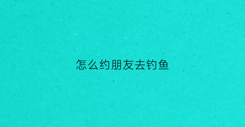怎么约朋友去钓鱼(怎么去好友家钓鱼)