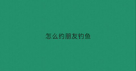 怎么约朋友钓鱼(邀约钓鱼话术)