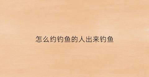 怎么约钓鱼的人出来钓鱼(约人怎么约)