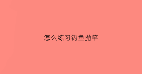 怎么练习钓鱼抛竿(怎么抛竿抛得准)