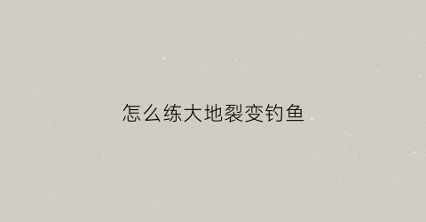 怎么练大地裂变钓鱼(大地裂变炼金术在哪里学)