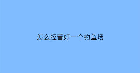 怎么经营好一个钓鱼场(怎样经营钓鱼场生意才好)