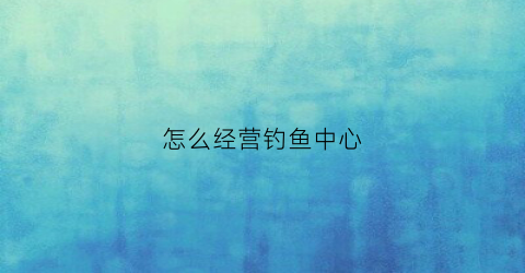 怎么经营钓鱼中心(怎样经营好一个钓鱼场)