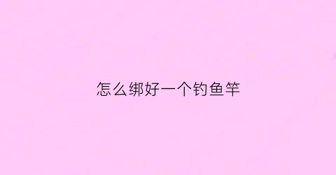 怎么绑好一个钓鱼竿(怎么绑好一个钓鱼竿的线)